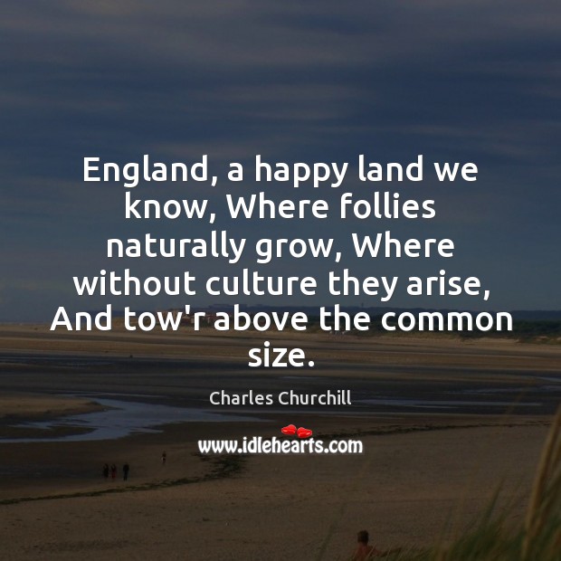 England, a happy land we know, Where follies naturally grow, Where without Charles Churchill Picture Quote