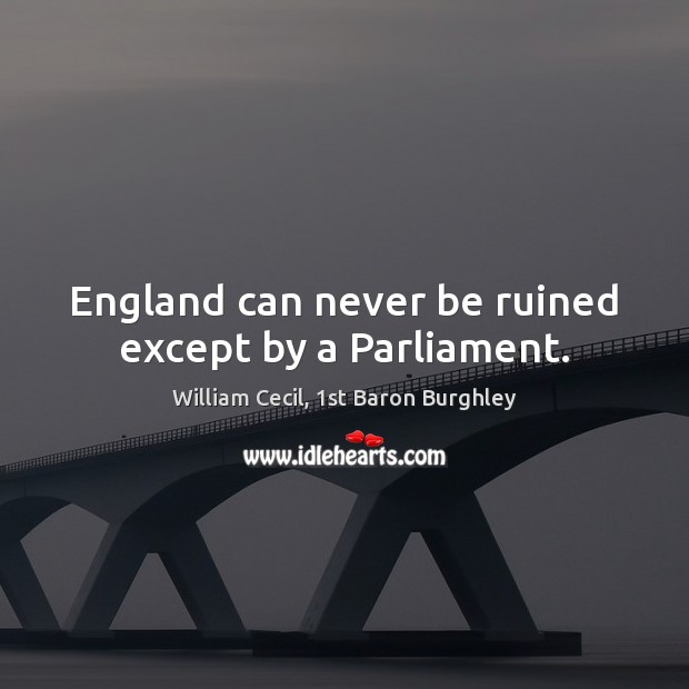 England can never be ruined except by a Parliament. William Cecil, 1st Baron Burghley Picture Quote
