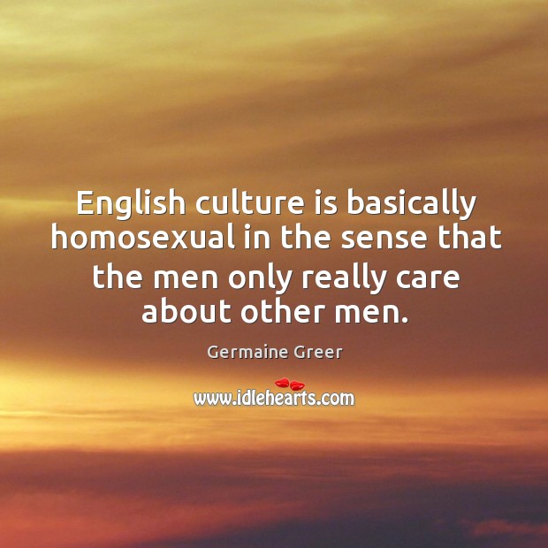 English culture is basically homosexual in the sense that the men only really care about other men. Germaine Greer Picture Quote