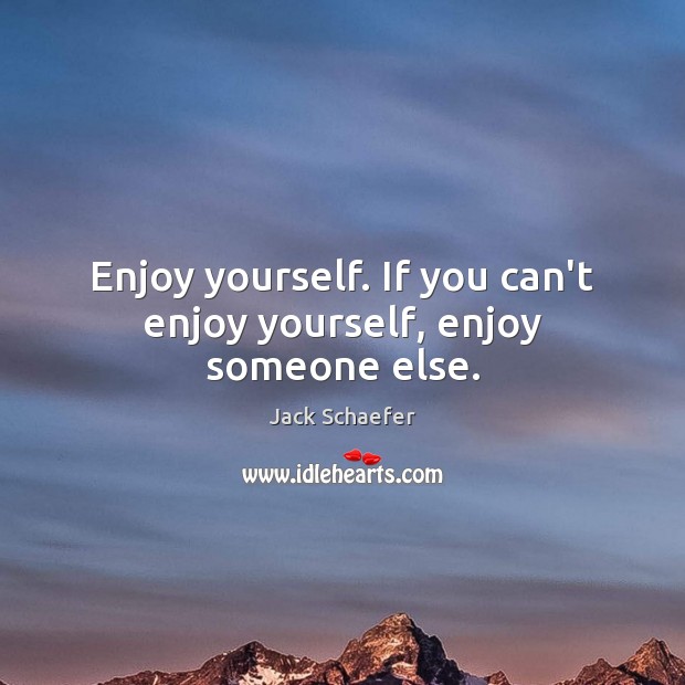 Enjoy yourself. If you can’t enjoy yourself, enjoy someone else. Image