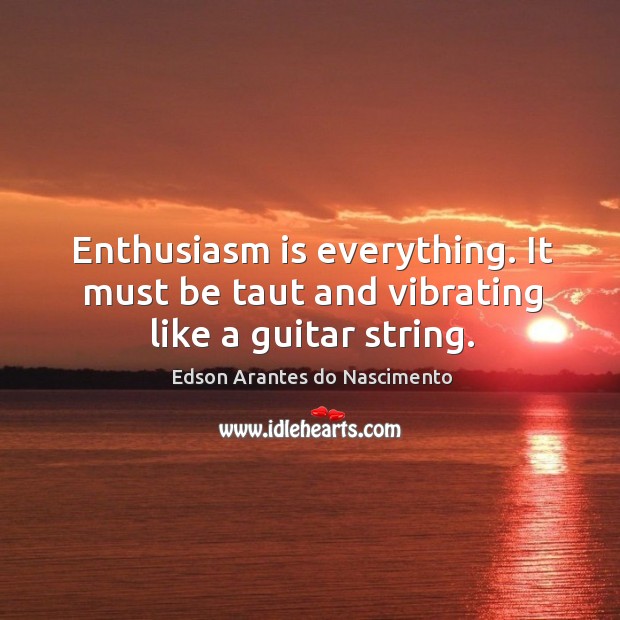 Enthusiasm is everything. It must be taut and vibrating like a guitar string. 