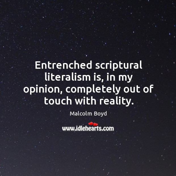 Entrenched scriptural literalism is, in my opinion, completely out of touch with reality. Malcolm Boyd Picture Quote