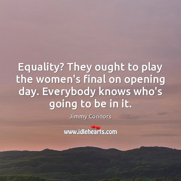 Equality? They ought to play the women’s final on opening day. Everybody Image