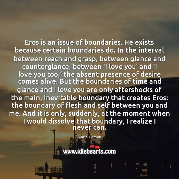 Eros is an issue of boundaries. He exists because certain boundaries do. Anne Carson Picture Quote