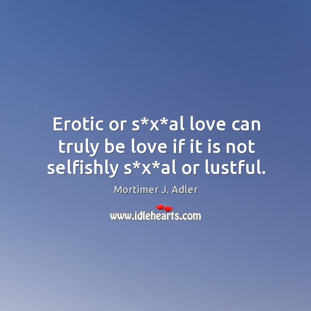 Erotic or s*x*al love can truly be love if it is not selfishly s*x*al or lustful. Mortimer J. Adler Picture Quote