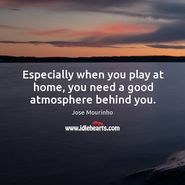 Especially when you play at home, you need a good atmosphere behind you. Jose Mourinho Picture Quote