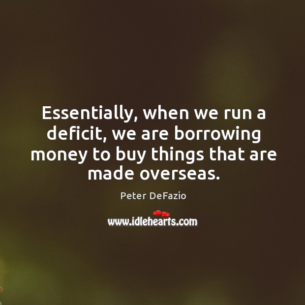 Essentially, when we run a deficit, we are borrowing money to buy things that are made overseas. Peter DeFazio Picture Quote