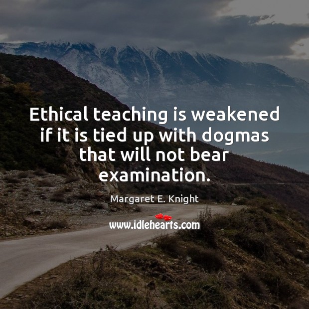 Ethical teaching is weakened if it is tied up with dogmas that will not bear examination. Margaret E. Knight Picture Quote