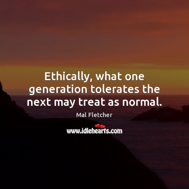 Ethically, what one generation tolerates the next may treat as normal. Mal Fletcher Picture Quote