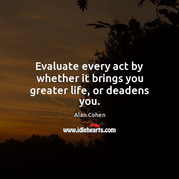 Evaluate every act by whether it brings you greater life, or deadens you. Alan Cohen Picture Quote