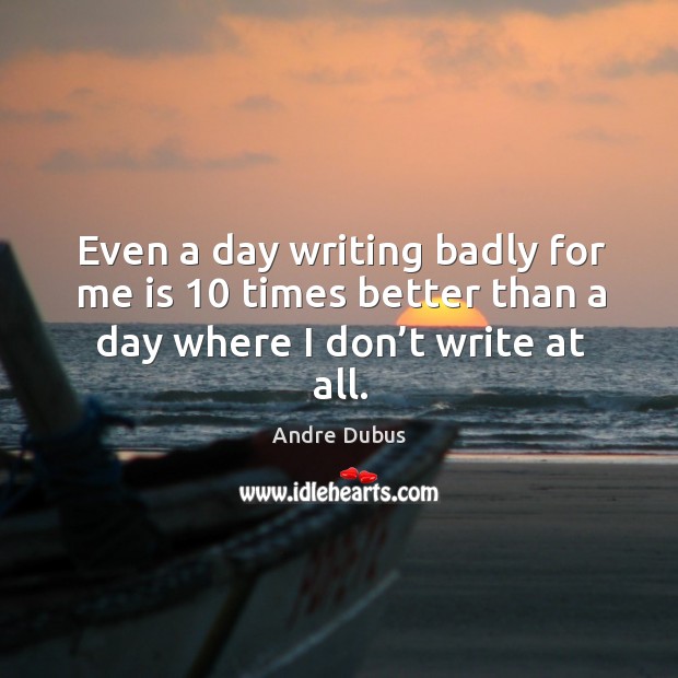 Even a day writing badly for me is 10 times better than a Andre Dubus Picture Quote