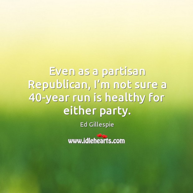 Even as a partisan republican, I’m not sure a 40-year run is healthy for either party. Ed Gillespie Picture Quote