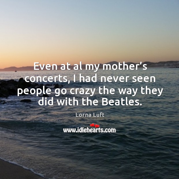 Even at al my mother’s concerts, I had never seen people go crazy the way they did with the beatles. Lorna Luft Picture Quote
