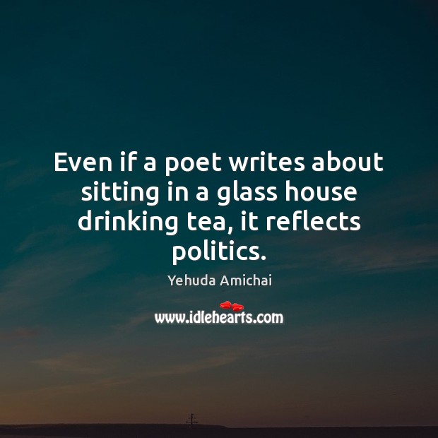 Even if a poet writes about sitting in a glass house drinking tea, it reflects politics. Yehuda Amichai Picture Quote
