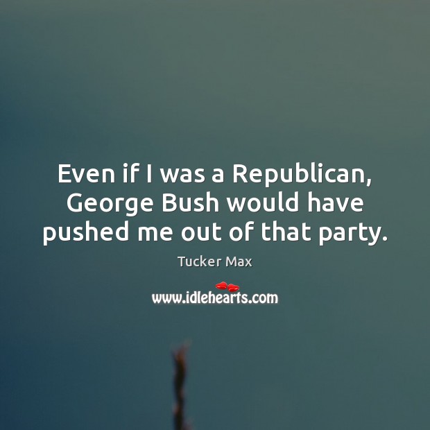 Even if I was a Republican, George Bush would have pushed me out of that party. Image