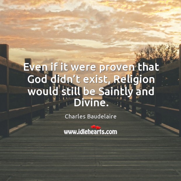 Even if it were proven that God didn’t exist, religion would still be saintly and divine. Charles Baudelaire Picture Quote