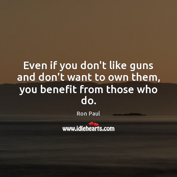 Even if you don’t like guns and don’t want to own them, you benefit from those who do. Ron Paul Picture Quote