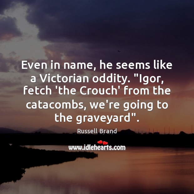 Even in name, he seems like a Victorian oddity. “Igor, fetch ‘the 