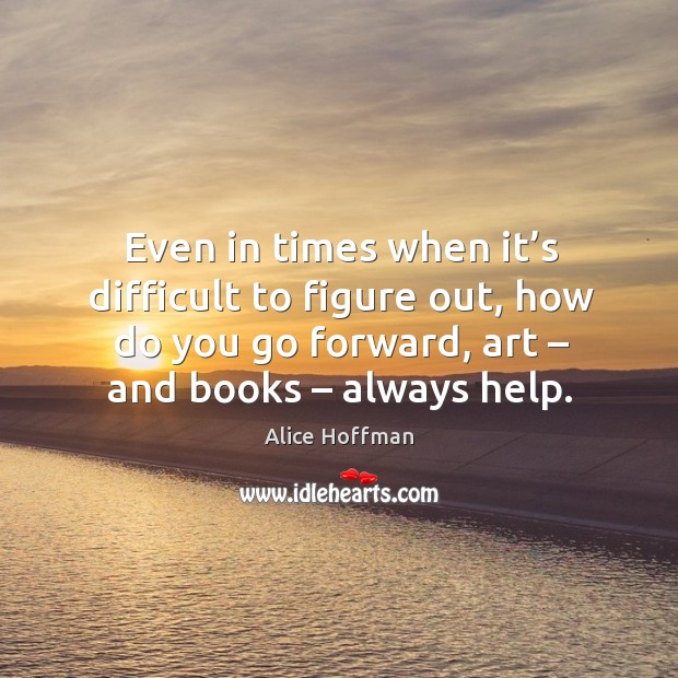 Even in times when it’s difficult to figure out, how do you go forward, art – and books – always help. Alice Hoffman Picture Quote