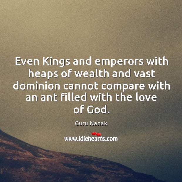 Even kings and emperors with heaps of wealth and vast dominion cannot compare with an ant filled with the love of God. Guru Nanak Picture Quote