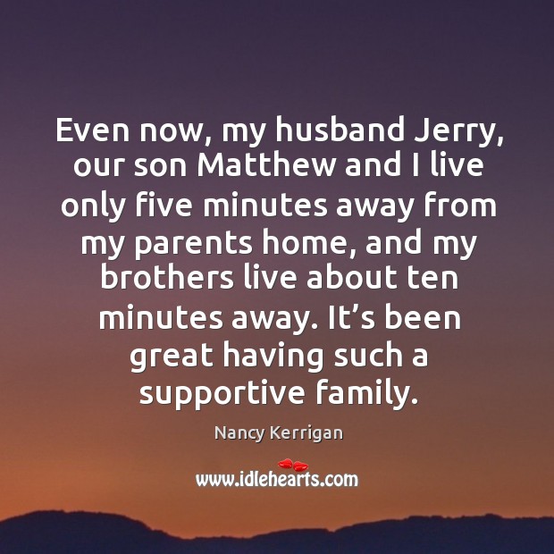 Even now, my husband jerry, our son matthew and I live only five minutes away from my parents home, and my brothers live about ten minutes away. Nancy Kerrigan Picture Quote