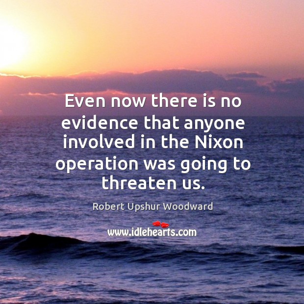 Even now there is no evidence that anyone involved in the nixon operation was going to threaten us. Robert Upshur Woodward Picture Quote