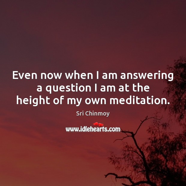 Even now when I am answering a question I am at the height of my own meditation. Sri Chinmoy Picture Quote