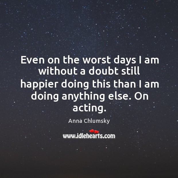 Even on the worst days I am without a doubt still happier doing this than I am doing anything else. On acting. Anna Chlumsky Picture Quote