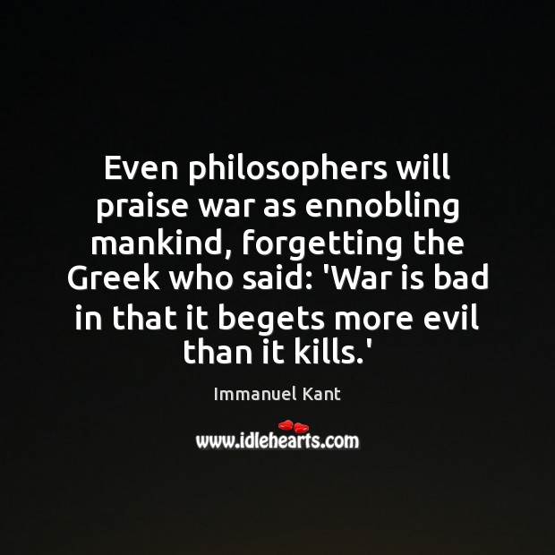 Even philosophers will praise war as ennobling mankind, forgetting the Greek who Immanuel Kant Picture Quote