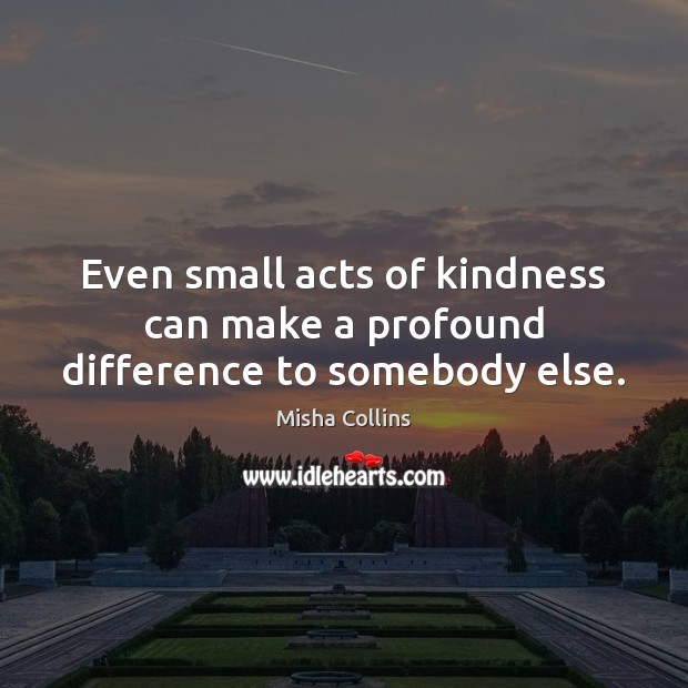 Even small acts of kindness can make a profound difference to somebody else. Misha Collins Picture Quote