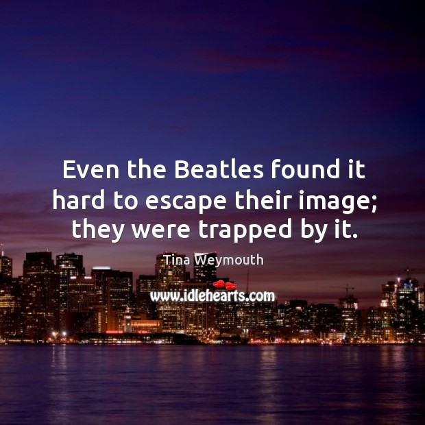 Even the beatles found it hard to escape their image; they were trapped by it. Tina Weymouth Picture Quote