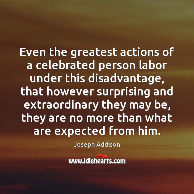Even the greatest actions of a celebrated person labor under this disadvantage, Joseph Addison Picture Quote