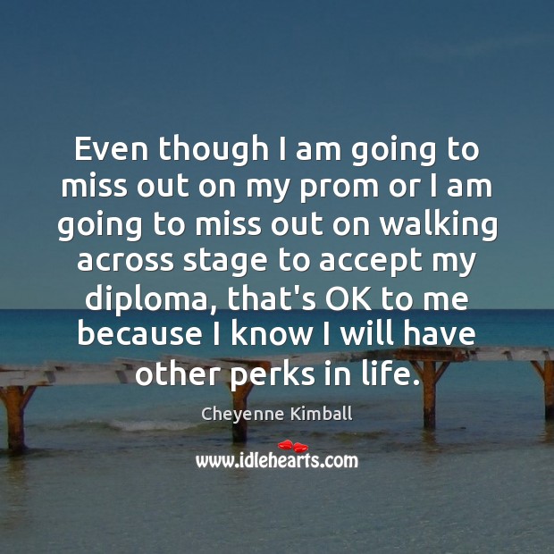 Even though I am going to miss out on my prom or Cheyenne Kimball Picture Quote