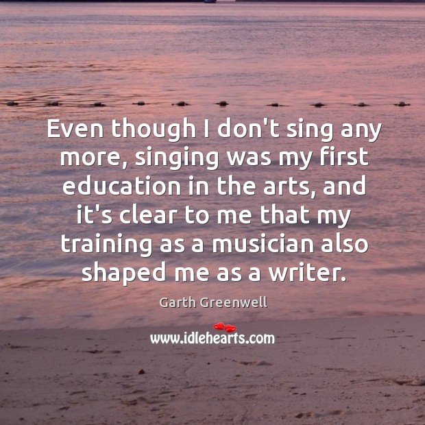 Even though I don’t sing any more, singing was my first education Garth Greenwell Picture Quote