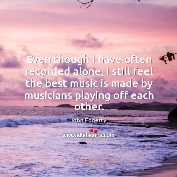 Even though I have often recorded alone, I still feel the best music is made by musicians playing off each other. John Fogerty Picture Quote