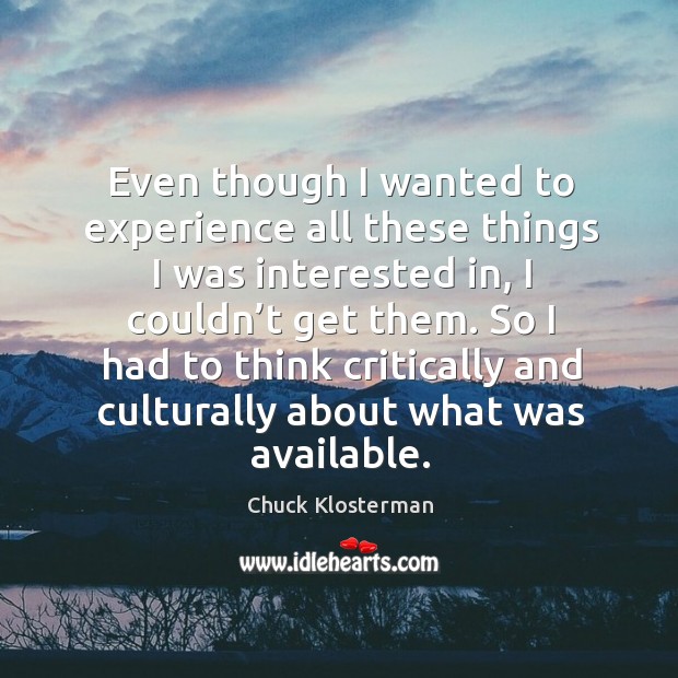 Even though I wanted to experience all these things I was interested in, I couldn’t get them. Chuck Klosterman Picture Quote