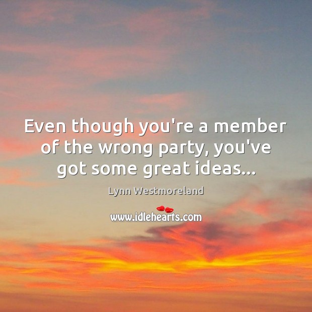 Even though you’re a member of the wrong party, you’ve got some great ideas… Lynn Westmoreland Picture Quote