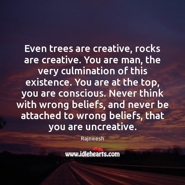Even trees are creative, rocks are creative. You are man, the very Image