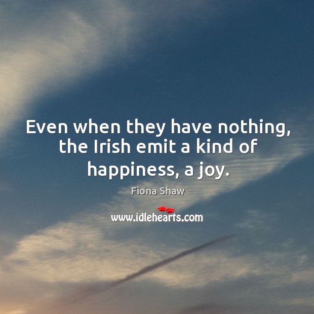 Even when they have nothing, the irish emit a kind of happiness, a joy. Fiona Shaw Picture Quote