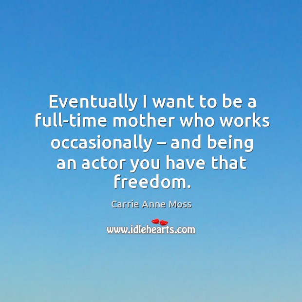 Eventually I want to be a full-time mother who works occasionally – and being an actor you have that freedom. Carrie Anne Moss Picture Quote