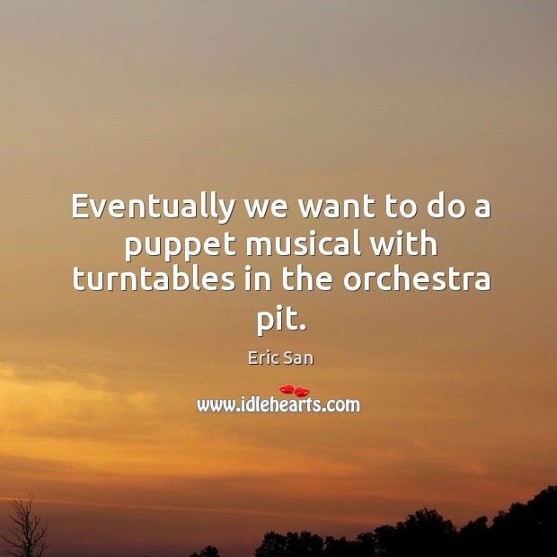 Eventually we want to do a puppet musical with turntables in the orchestra pit. Eric San Picture Quote