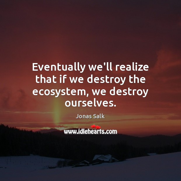 Eventually we’ll realize that if we destroy the ecosystem, we destroy ourselves. Jonas Salk Picture Quote