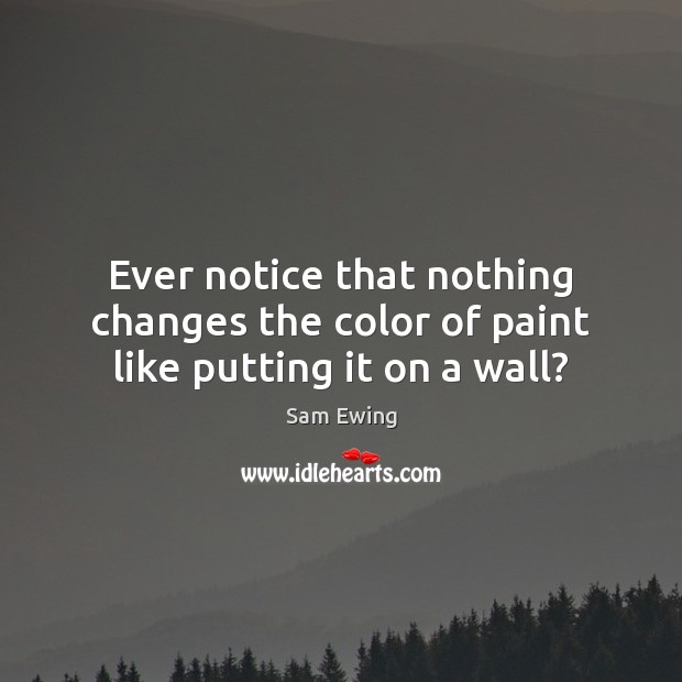 Ever notice that nothing changes the color of paint like putting it on a wall? Sam Ewing Picture Quote