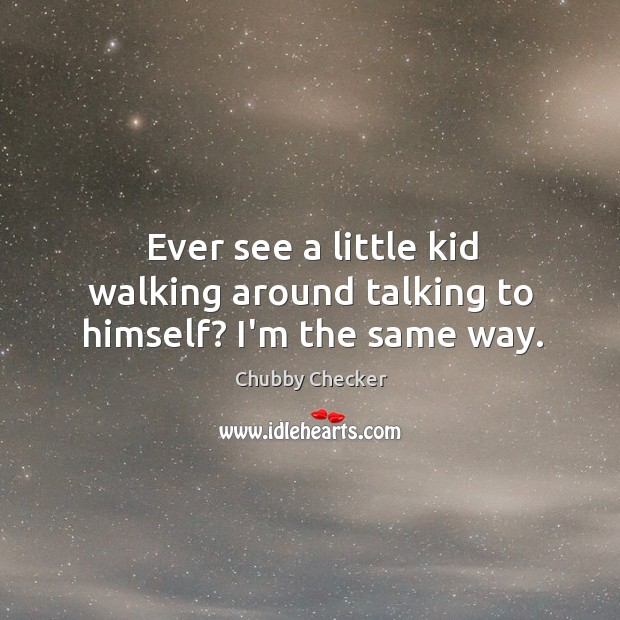 Ever see a little kid walking around talking to himself? I’m the same way. Image