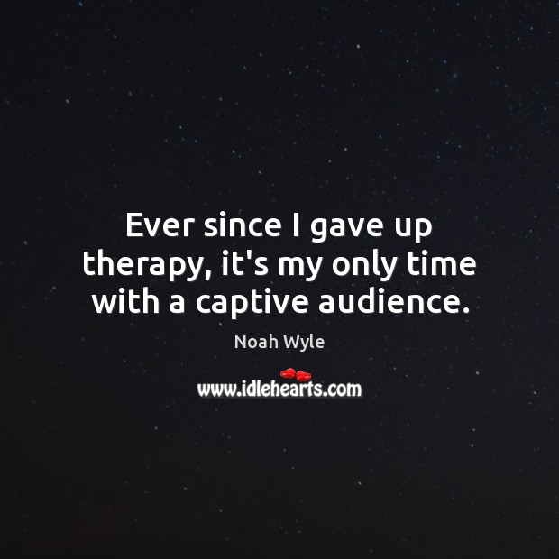 Ever since I gave up therapy, it’s my only time with a captive audience. Noah Wyle Picture Quote