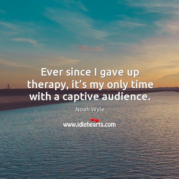 Ever since I gave up therapy, it’s my only time with a captive audience. Noah Wyle Picture Quote