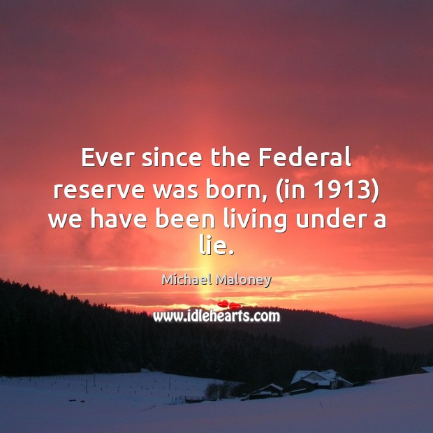 Ever since the Federal reserve was born, (in 1913) we have been living under a lie. Michael Maloney Picture Quote
