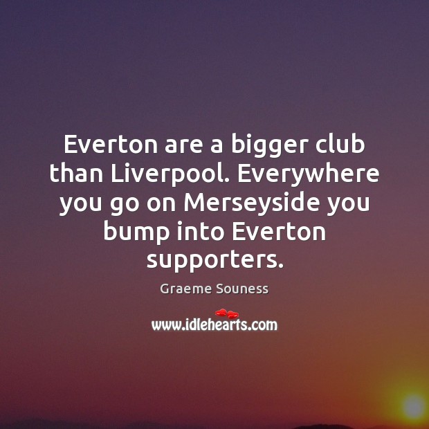 Everton are a bigger club than Liverpool. Everywhere you go on Merseyside Graeme Souness Picture Quote