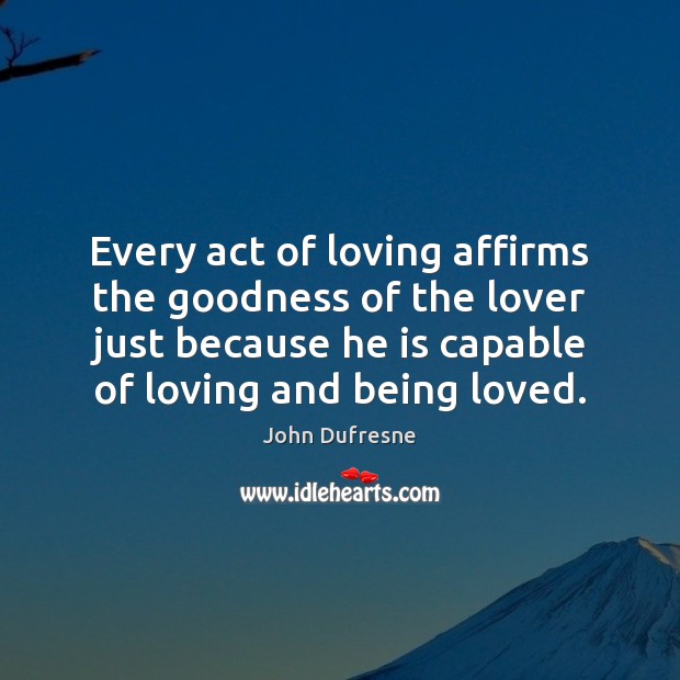 Every act of loving affirms the goodness of the lover just because John Dufresne Picture Quote