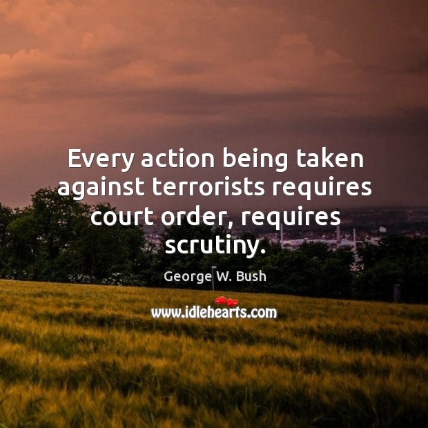 Every action being taken against terrorists requires court order, requires scrutiny. George W. Bush Picture Quote